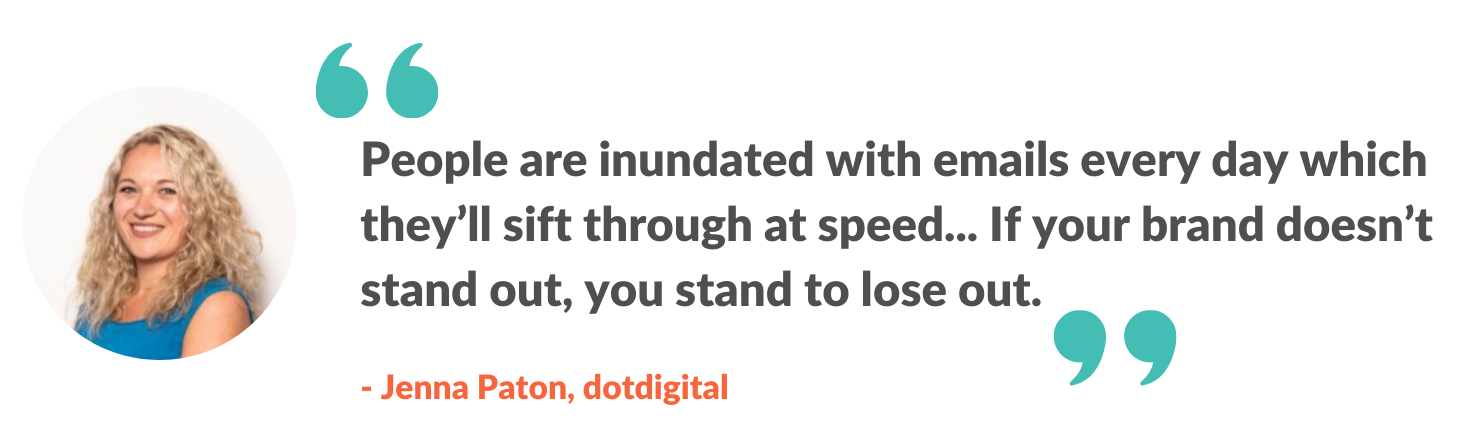 People are inundated with emails every day which they'll sift through at speed... If your brand doesn't stand out, you stand lose out.